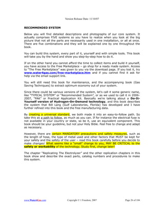 Version Release Date: 11/10/07


RECOMMENDED SYSTEM

Below you will find detailed descriptions and photographs of our core system. It
actually comprises FIVE systems so you have to realize when you look at the big
picture that not all the parts are necessarily used in one installation, or all at once.
There are five combinations and they will be explained one by one throughout the
book.

You can build this system, every part of it, yourself and with simple tools. This book
will take you by the hand and show you step-by-step how to do it.

If on the other hand you cannot afford the time to collect items and build it yourself,
you have access to the Free Marketplace – go shop for a ready made system. Access
to “The Free Marketplace” was given to you via the download page. If you lost it, try
www.water4gas.com/free-marketplace.htm and if you cannot find it ask for
help via the email support link.

You will still need this book for maintenance, and the accompanying book (Gas
Saving Techniques) to extract optimum economy out of your system.

Since there could be various versions of the system, let's call it some generic name,
like “TYPICAL SYSTEM” or “Recommended System”, or as we used to call it in 2006-
2007, “PAK” or Practical Application Kit. Basically we're talking about a Do-It-
Yourself version of Hydrogen-On-Demand technology, and this book describes
the system that Bill Lang (Gulf Laboratories, Florida) has developed and I have
further refined into this book and the free manufacturing data.

By creating a universal standard, we both made it into an easy-to-follow path. So
take this as a path to follow, as much as you can. If for instance the electrical fuse is
not available in your country or state, so be it, use an equivalent component. This
book should be your guideline, but not your Holy Bible. Feel free to change and adapt
as necessary.

However, there are certain MANDATORY precautions and safety measures, such as
the length of hose, the type of metal used and other factors that MUST be kept for
your safety and the safety of the user – read this book carefully before you decide to
make changes! What seems like a “small” change to you, MAY BE CRITICAL to the
safety or workability of the technology. Study first, change later!

The chapter “Replicating The Electrolyzer” and the other replication chapters in this
book show and describe the exact parts, catalog numbers and procedures to make
this system.




www.Water4Gas.com                Copyright © 1 Freedom, 2007                 Page 26 of 184
 