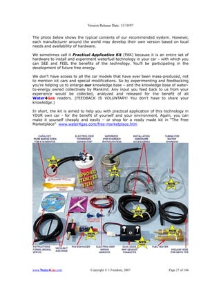 Version Release Date: 11/10/07


The photo below shows the typical contents of our recommended system. However,
each manufacturer around the world may develop their own version based on local
needs and availability of hardware.

We sometimes call it Practical Application Kit (PAK) because it is an entire set of
hardware to install and experiment waterfuel technology in your car – with which you
can SEE and FEEL the benefits of the technology. You'll be participating in the
development of future free energy.

We don’t have access to all the car models that have ever been mass-produced, not
to mention kit cars and special modifications. So by experimenting and feedbacking
you’re helping us to enlarge our knowledge base – and the knowledge base of water-
to-energy owned collectively by Mankind. Any input you feed back to us from your
experience would be collected, analyzed and released for the benefit of all
Water4Gas readers. (FEEDBACK IS VOLUNTARY! You don't have to share your
knowledge.)

In short, the kit is aimed to help you with practical application of this technology in
YOUR own car - for the benefit of yourself and your environment. Again, you can
make it yourself cheaply and easily – or shop for a ready made kit in “The Free
Marketplace” www.water4gas.com/free-marketplace.htm




www.Water4Gas.com               Copyright © 1 Freedom, 2007                 Page 27 of 184
 