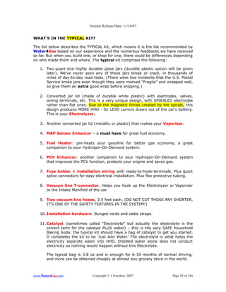 Version Release Date: 11/10/07


WHAT’S IN THE TYPICAL KIT?

The list below describes the TYPICAL kit, which means it is the list recommended by
Water4Gas based on our experience and the numerous feedbacks we have received
so far. But when you build one, or shop for one, there could be differences depending
on who made them and where. The typical kit comprises the following:

   1. Two quart-size highly durable glass jars (durable plastic option will be given
      later). We’ve never seen any of these jars break or crack, in thousands of
      miles of day-to-day road tests. (There were two incidents that the U.S. Postal
      Service broke jars even though they were marked “Fragile” and wrapped well,
      so give them an extra good wrap before shipping.)

   2. Converted jar lid (made of durable white plastic) with electrodes, valves,
      wiring terminals, etc. This is a very unique design, with SPIRALED electrodes
      rather than flat ones. Due to the magnetic forces created by the spirals, this
      design produces MORE HHO - for LESS current drawn out of the car's battery.
      This is your Electrolyzer.

   3. Another converted jar lid (metallic or plastic) that makes your Vaporizer.

   4. MAP Sensor Enhancer – a must have for great fuel economy.

   5. Fuel Heater: pre-heats your gasoline for better gas economy, a great
      companion to your Hydrogen-On-Demand system.

   6. PCV Enhancer: another companion to your Hydrogen-On-Demand system
      that improves the PCV function, protects your engine and saves gas.

   7. Fuse holder + installation wiring with ready-to-hook-terminals. Plus quick
      splice connectors for easy electrical installation. Plus flex protective tubing.

   8. Vacuum line T-connector. Helps you hook up the Electrolyzer or Vaporizer
      to the Intake Manifold of the car.

   9. Two vacuum line hoses, 3.5 feet each. (DO NOT CUT THOSE ANY SHORTER,
      IT'S ONE OF THE SAFETY FEATURES IN THE SYSTEM!)

   10. Installation hardware: Bungee cords and cable straps.

   11. Catalyst (sometimes called “Electrolyte” but actually the electrolyte is the
       correct term for the catalyst PLUS water) – this is the very SAFE household
       Baking Soda: the typical kit should have a bag of catalyst to get you started.
       It completes the kit to be ‘Just Add Water.’ The electrolyte is what helps the
       electricity separate water into HHO. Distilled water alone does not conduct
       electricity so nothing would happen without this Electrolyte.

       The typical bag is 3.8 oz and is enough for 6-10 months of normal driving,
       and more can be obtained cheaply at almost any grocery store in the world.



www.Water4Gas.com              Copyright © 1 Freedom, 2007                 Page 28 of 184
 