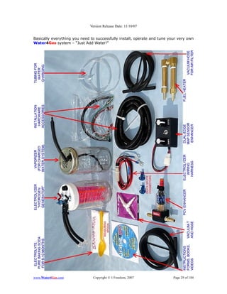 Version Release Date: 11/10/07


Basically everything you need to successfully install, operate and tune your very own
Water4Gas system – “Just Add Water!”




www.Water4Gas.com              Copyright © 1 Freedom, 2007                Page 29 of 184
 