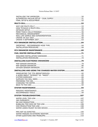 Version Release Date: 11/10/07


  INSTALLING THE VAPORIZER.........................................................................50
  ALTERNATIVE VACUUM SETUP – DUAL SUPPLY.................................................51
  FINAL SETUP & ADJUSTMENT........................................................................52
MULTI-CELL.................................................................................................53
  WHY USE MULTI-CELL?.................................................................................53
  HOW TO BUILD A MULTI-CELL.......................................................................54
  DETAILED SETUP.........................................................................................55
  MORE THAN 6 CELLS POSSIBLE.....................................................................56
  MECHANICAL ARRANGEMENT........................................................................56
  REAL-LIFE SAMPLE AND EXPERIMENTATION....................................................58
  UPDATE 28 JULY 2007..................................................................................60
  UPDATE 4 SEPTEMBER 2007..........................................................................63
PCV ENHANCER INSTALLATION...................................................................64
  IMPORTANT - RECOMMENDED HOSE TYPE.......................................................64
  INSTALLATION PROCEDURE...........................................................................64
PCV ENHANCER MAINTENANCE...................................................................69
FUEL HEATER INSTALLATION......................................................................71
  REQUIRED INSTALLATION HARDWARE............................................................71
  INSTALLATION PROCEDURE...........................................................................72
INSTALLING ELECTRONIC ENHANCERS ......................................................79
  MAP SENSOR ENHANCER..............................................................................79
  MAF SENSOR ENHANCER..............................................................................80
  OXYGEN SENSOR ENHANCER........................................................................81
INSTALLING AND USING THE CHARGED WATER SYSTEM.............................82
  ANNOUNCING THE 72% BREAKTHROUGH.......................................................82
  A WORD ABOUT “SCIENCE” VS. “MAGIC”........................................................83
  SYSTEM OVERVIEW......................................................................................84
  SUPPLIES YOU WILL NEED............................................................................85
  PREPARING THE CAR....................................................................................86
  CHARGING THE WATER.................................................................................88
  BACK TO THE CAR!......................................................................................92
SYSTEM MAINTENANCE...............................................................................93
  PERIODIC MAINTENANCE..............................................................................93
  RECOMMENDED TOOLS.................................................................................94
SYSTEM TROUBLESHOOTING.....................................................................107
  WATER LEVEL TOO LOW..............................................................................107
  JAR OVERHEATS........................................................................................107
  NO HHO PRODUCTION................................................................................107
  BUBBLING TOO HIGH OR TOO LOW..............................................................108
  HHO PRODUCTION TOO LOW.......................................................................108
  WATER LOOKS MUDDY IN HHO DEVICE.........................................................109

  MPG NOT AS EXPECTED..............................................................................109
  WATER FREEZES IN EXTREME WEATHER.......................................................110
  OTHER QUESTIONS AND PROBLEMS.............................................................110

www.Water4Gas.com                       Copyright © 1 Freedom, 2007                             Page 3 of 184
 
