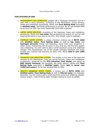 Version Release Date: 11/10/07


FIVE SYSTEMS IN ONE

   1. HHO/BROWN'S GAS GENERATOR (people call it "Hydrogen Generator" but as I
      said HHO is more powerful), consisting of the Electrolyzer, wiring harness,
      hoses and installation accessories. Works with Pure Baking Soda (provided)
      in distilled water. Will boost performance in all cars. So far has boosted MPG
      by as much as 70%, but more realistically 25%-50% expected.

    1. WATER VAPOR BOOSTER, consisting of the Vaporizer, hoses and installation
       accessories. Works with tap water. Not as powerful as system #1 but can still
       boost performance in any cars by 10-15%. Very simple, easy to replicate.

    2. CHARGED WATER SYSTEM, a unique invention making use of BOTH JARS
       with distilled water, Pure Baking Soda as well as tap water and
       hydrogen peroxide (cheap non-hazardous liquid from your drugstore or
       dollar store). Instructions will be given to you, and you will find this system
       very interesting. You will need to add a small aquarium pump and cellphone
       charger. This revolutionary use of this simple everyday hardware has made
       several cars improve fuel economy by 50%-72%. Works best in cars 1995
       and older.

    3. ADVANCED HHO BOOSTING SYSTEM. This system is the best of the best and
       consists of the Electrolyzer (with the wiring harness, hoses and installation
       accessories), enhanced by the PCV Enhancer, Fuel Heater and above all
       MAP Sensor Enhancer (all provided, see photo above). Works with Pure
       Baking Soda (provided) in distilled water. Works best in newer cars
       (1996 and newer). So far has boosted MPG by 59%.

    4. HEALTHY DRINKING WATER MAKER, a unique use of BOTH JARS with
       distilled water, Pure Baking Soda as well as filtered water (no hydrogen
       peroxide). You will need to add a small aquarium pump and cellphone charger.
       Unique system, rivals drinking water chargers costing as much as $5900.




www.Water4Gas.com              Copyright © 1 Freedom, 2007                 Page 30 of 184
 