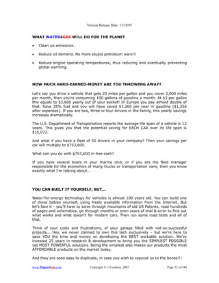 Version Release Date: 11/10/07


WHAT WATER4GAS WILL DO FOR THE PLANET

•   Clean up emissions.

•   Reduce oil demand. No more stupid petroleum wars!!!

•   Reduce engine operating temperatures, thus reducing and eventually preventing
    global warming.



HOW MUCH HARD-EARNED-MONEY ARE YOU THROWING AWAY?

Let's say you drive a vehicle that gets 20 miles per gallon and you cover 2,000 miles
per month, then you're consuming 100 gallons of gasoline a month. At $3 per gallon
this equals to $3,600 yearly out of your pocket! In Europe you pay almost double of
that. Save 35% fuel and you will have saved $1,260 per year in gasoline ($1,256
after expenses). If you are two, three or four drivers in the family, this yearly savings
increases dramatically.

The U.S. Department of Transportation reports the average life span of a vehicle is 12
years. This gives you that the potential saving for EACH CAR over its life span is
$15,072.

And what if you have a fleet of 50 drivers in your company? Then your savings per
car will multiply to $753,600.

What can you do with $753,600 in free cash?

If you have several boats in your marine club, or if you are the fleet manager
responsible for the economics of many trucks or transportation vans, then you know
exactly what I'm talking about...




YOU CAN BUILT IT YOURSELF, BUT…

Water-for-energy technology for vehicles is almost 100 years old. You can build one
of these babies yourself, using freely available information from the Internet. But
let’s face it - you’ll have to sieve through mountains of old US Patents, read hundreds
of pages and schematics, go through months or even years of trial & error to find out
what works and what doesn’t for modern cars. Then run some road tests and all of
that.

Think of your costs and frustrations, of your garage filled with not-so-successful
projects... Hey, we never claimed to own this tech exclusively – but we’re here to
save YOU the time and money on developing the BEST workable solution. We’ve
invested 25 years in research & development to bring you the SIMPLEST POSSIBLE
yet MOST POWERFUL solutions. Being the simplest also makes our products the most
AFFORDABLE products on the market today.

And they are sooo easy to duplicate, in case you wish to copycat us to the bones!!!

www.Water4Gas.com                Copyright © 1 Freedom, 2007                 Page 32 of 184
 