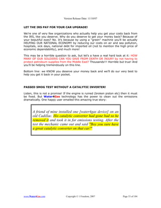 Version Release Date: 11/10/07


LET THE IRS PAY FOR YOUR CAR UPGRADE!

We’re one of very few organizations who actually help you get your costs back from
the IRS, like you deserve. Why do you deserve to get your money back? Because of
your beautiful eyes? No. It’s because by using a “green” machine you’ll be actually
HELPING OUR NATIONAL ECONOMY by reducing our costs on air and sea pollution,
hospitals, sick days, national debt for imported oil (not to mention the high price of
economic dependability), and much more!

This may be a horrible question to ask, but let’s a have a real hard look at it: HOW
MANY OF OUR SOLDIERS CAN YOU SAVE FROM DEATH OR INJURY by not having to
protect petroleum supplies from the Middle East? Thousands!!! Horrible but true! And
you’ll be helping tremendously on this line.

Bottom line: we KNOW you deserve your money back and we’ll do our very best to
help you get it back in your pocket.



PASSED SMOG TEST WITHOUT A CATALYTIC INVERTER!

Listen, this is not a promise! If the engine is ruined (broken piston etc) then it must
be fixed. But Water4Gas technology has the power to clean out the emissions
dramatically. One happy user emailed this amazing true story:



       A friend of mine installed one [water4gas device] on an
       old Cadillac. His catalytic converter had gone bad so he
       removed it and took it in for emissions testing. After the
       test the mechanic came out and said "Boy you sure have
       a great catalytic converter on that car!"




www.Water4Gas.com               Copyright © 1 Freedom, 2007                 Page 33 of 184
 
