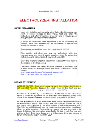 Version Release Date: 11/10/07




      ELECTROLYZER INSTALLATION
SAFETY PRECAUTIONS

        Incorrectly installing or incorrectly using Water4Gas technology may
        result in serious damage or body injury. Read and follow the
        instructions and safety precautions given here and in relevant places
        throughout this book to avoid these hazards.

        If you do not understand these instructions or do not like working on
        vehicles, have your mechanic do the installation. It should take
        around 15 minutes to install.

        Work outside, no smoking; make sure the engine is not hot.

        Wear goggles and gloves and only use professional tools; use
        common sense and general safety procedures used for automotive
        installations and maintenance. If you're not sure, ASK!

        Study this chapter well before installation. In case of trouble, refer to
        the chapter on troubleshooting.

        The article “Shade Tree Safety” By Mike Bumbeck of autoMedia.com
        is a recommended reading that will give you more education on the
        subject:
        http://www.valvoline.com/carcare/articleviewer.asp?
        pg=ccr20070501st&cccid=2&scccid=5



BEWARE OF “EXPERTS”

   WORD OF CAUTION: Avoid unnecessary fears and that includes don't listen to
   self-appointed “experts”. Because the safety notes in this book are not
   intended to intimidate or stop you, only to add to your safety.

   One fine client was told by her mechanic that due to “the fire hazard” he must
   refuse to install this system in her car. But if he's follow the instructions, there
   would be no more hazard than any other vehicle or system on the road.

   In fact Water4Gas is many times safer than placing Hydrogen/natural-gas
   tanks in cars and buses!!! That's crazy! Now that Hydrogen vehicles are new in
   the market they're kind of ok, but what happens 10-15 years down the road?
   They'll be old and blowing all over the place. One Los Angeles bus has already
   blown up while refueling. Fortunately the person that was supposed to be
   inside it cleaning had been called away. Broke the bus in half. And that was
   without a fire! Since these buses are so inflammable they also become a
   target for terrorists. I don't like it! Do you?


www.Water4Gas.com                Copyright © 1 Freedom, 2007                  Page 35 of 184
 