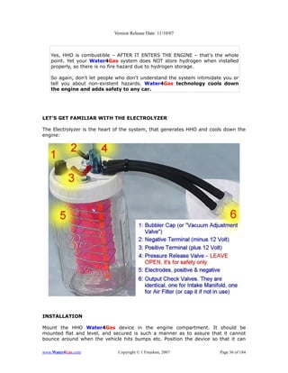 Version Release Date: 11/10/07



   Yes, HHO is combustible – AFTER IT ENTERS THE ENGINE – that's the whole
   point. Yet your Water4Gas system does NOT store hydrogen when installed
   properly, so there is no fire hazard due to hydrogen storage.

   So again, don't let people who don't understand the system intimidate you or
   tell you about non-existent hazards. Water4Gas technology cools down
   the engine and adds safety to any car.




LET'S GET FAMILIAR WITH THE ELECTROLYZER

The Electrolyzer is the heart of the system, that generates HHO and cools down the
engine:




INSTALLATION

Mount the HHO Water4Gas device in the engine compartment. It should be
mounted flat and level, and secured is such a manner as to assure that it cannot
bounce around when the vehicle hits bumps etc. Position the device so that it can

www.Water4Gas.com             Copyright © 1 Freedom, 2007              Page 36 of 184
 