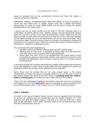 Version Release Date: 11/10/07


easily be accessed and can be conveniently removed and filled with water, or
cleaned, serviced or inspected.

IMPORTANT: INSTALL THE DEVICE AWAY FROM HOT AREAS as much as possible. If
you're not sure where that is, Harbor Freight Tools has a digital non-contact
thermometer for under $7 (item 93983-2VGA). Use this tool to locate the coolest
available place in the engine area.

I cannot give you an exact number here for what is “too hot”, because there is a
combination of heating factors here: weather, engine, and the electrolysis process
itself. All I can tell you that in two cases the Electrolyzer mostly melted and only the
glass survived. In both cases this occurred as a result of (1) too much heat radiated
by the engine through the air to the Electrolyzer, and (2) too much electrolyte. There
is a situation called Thermal Runaway, where an increase in temperature changes the
conditions (in this case the rise in electrical current) that causes a further increase in
temperature - leading to a destructive result.

You can prevent this from happening by:
   1. Use ONLY DISTILLED WATER. Filtered water are NOT distilled water!
   2. Starting with no more than ½ teaspoon of baking soda, and add gradiently
       only when you're sure no excess heat is being generated.
   3. Install away from heat. If this is not possible block the engine heat as much
       as possible by placing a heat shield (bubble wrap covered by aluminum foil)
       between the Electrolyzer and the engine. Leave at least 1-2” air space around
       the Electrolyzer.

A mounting bracket can be easily fashioned from copper and/or galvanized plumber’s
strap. (Not supplied.) In other cases a small rubber pad (not supplied and usually not
necessary) and/or two bungee cords (supplied) may be adequate.

Rarely there may be vehicles that do not have enough space in the engine
compartment to mount the device. A possible solution is to use the area in front of
the radiator. Fasten the device to the car's frame or anything other the radiator,
belts or moving parts, and make sure that it does not touch the radiator.

That's it for the mechanical installation and location. Now let's move for connections
and supply lines. The HHO Water4Gas device is operated by vacuum pressure from
your vehicle’s engine, plus 12 Volt supply from your vehicle’s electrical system.



STEP 1. VACUUM

As shown in the vacuum diagram below, vacuum lines are supplied from the engine
to various car systems, and you should best use the system (“System X” in the
diagram) that gets the highest vacuum. The idea is to suck the HHO into a place
such as the carburetor or the intake manifold, where it can be automatically mixed
with the existing fuel/air mixture.




www.Water4Gas.com                Copyright © 1 Freedom, 2007                  Page 37 of 184
 