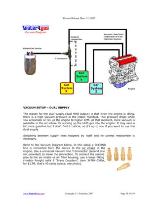 Version Release Date: 11/10/07




VACUUM SETUP – DUAL SUPPLY

The reason for the dual supply (dual HHO output) is that when the engine is idling,
there is a high vacuum pressure in the intake manifold. This pressure drops when
you accelerate or rev up the engine to higher RPM. At that moment, more vacuum is
available in the air intake for sucking up the HHO gas into the engine. It may save a
bit more gasoline but I don't find it critical, so it's up to you if you want to use the
dual supply.

Switching between supply lines happens by itself and no control mechanism is
necessary.

Refer to the Vacuum Diagram below. In this setup a SECOND
line is connected from the device to the air intake of the
engine. Use a universal vacuum line T-Connector (second one
not provided) to make the connection. To connect the second
pipe to the air intake or air filter housing, use a brass fitting
(Harbor Freight sells 5 “Brass Couplers”, item 34704-0VGA,
for $1.99, that's 40 cents apiece, see photo).




www.Water4Gas.com               Copyright © 1 Freedom, 2007                 Page 38 of 184
 