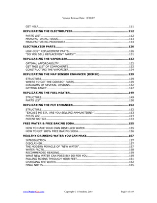 Version Release Date: 11/10/07


  GET HELP..................................................................................................111
REPLICATING THE ELECTROLYZER............................................................112
  PARTS LIST...............................................................................................112
  MANUFACTURING TOOLS............................................................................113
  MANUFACTURING PROCEDURE.....................................................................114
ELECTROLYZER PARTS...............................................................................126
  LOW-COST REPLACEMENT PARTS.................................................................126
  “DO YOU SELL REPLACEMENT PARTS?”.........................................................131
REPLICATING THE VAPORIZER..................................................................132
  OPTIMAL AFFORDABILITY............................................................................132
  GET THIS LIST OF COMPONENTS.................................................................132
  CONSTRUCTING THE VAPORIZER.................................................................134
REPLICATING THE MAP SENSOR ENHANCER (DEMSE)...............................139
  STRUCTURE...............................................................................................139
  WHERE TO GET THE CORRECT PARTS...........................................................139
  DIAGRAMS OF SEVERAL DESIGNS................................................................142
  GETTING FANCY.........................................................................................147
REPLICATING THE FUEL HEATER...............................................................149
  STRUCTURE...............................................................................................149
  PARTS LIST...............................................................................................150
REPLICATING THE PCV ENHANCER............................................................152
  STRUCTURE...............................................................................................152
  “EXCUSE ME SIR, ARE YOU SELLING AMMUNITION?!”.....................................153
  PARTS LIST...............................................................................................154
  PATENT NOTICE.........................................................................................154
FREE WATER & FREE BAKING SODA...........................................................155
  HOW TO MAKE YOUR OWN DISTILLED WATER...............................................155
  HOW TO GET 100% FREE BAKING SODA.......................................................156
HEALTHY DRINKING WATER YOU CAN MAKE.............................................157
  INTRODUCTION.........................................................................................157
  DISCLAIMER..............................................................................................157
  THE MODERN MIRACLE OF “NEW WATER”......................................................157
  WATER FACTS............................................................................................158
  RECOMMENDED READING...........................................................................159
  WHAT NEW WATER CAN POSSIBLY DO FOR YOU.............................................159
  PULLING TOXINS THROUGH YOUR FEET........................................................161
  CHARGING THE WATER...............................................................................162
  FINAL NOTES.............................................................................................165




www.Water4Gas.com                        Copyright © 1 Freedom, 2007                              Page 4 of 184
 