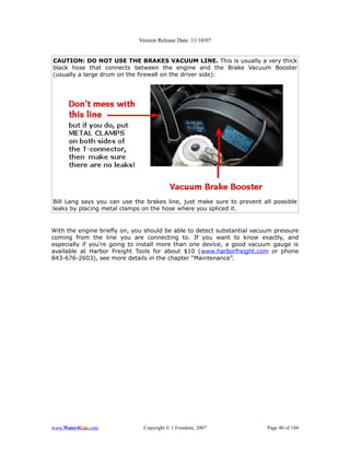 Version Release Date: 11/10/07


CAUTION: DO NOT USE THE BRAKES VACUUM LINE. This is usually a very thick
black hose that connects between the engine and the Brake Vacuum Booster
(usually a large drum on the firewall on the driver side):




Bill Lang says you can use the brakes line, just make sure to prevent all possible
leaks by placing metal clamps on the hose where you spliced it.


With the engine briefly on, you should be able to detect substantial vacuum pressure
coming from the line you are connecting to. If you want to know exactly, and
especially if you’re going to install more than one device, a good vacuum gauge is
available at Harbor Freight Tools for about $10 (www.harborfreight.com or phone
843-676-2603), see more details in the chapter “Maintenance”.




www.Water4Gas.com              Copyright © 1 Freedom, 2007               Page 40 of 184
 
