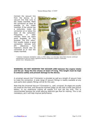 Version Release Date: 11/10/07


Connect the vacuum line
from the device, to a
vacuum line that runs to
the intake manifold. Make
the connection as close as
possible to the intake
manifold. If the vehicle has
a carburetor, make the
connection at or below the
base of the carburetor.
Frequently      in     older
vehicles, there are spare
ports available for this
purpose. The PCV valve*
line usually makes a good
connection. Vehicles with
EFI     (Electronic     Fuel
Injection) should also be
connected at or near the
intake manifold.


  * Positive Crankcase Ventilation valve, or PCV valve, is a one-way valve that ensures continual
  refreshment of the air inside a gasoline internal combustion engine's crankcase.
  [photo from: Wikipedia.com]




WARNING: DO NOT SHORTEN THE VACUUM LINE between the engine intake
and the jar. Keep the line (hose) at least 4 ft long. This length must be kept
to enhance safety and prevent damage to the device.


A universal vacuum line T-Connector is provided as well as a length of vacuum hose
to make the connection. A wide range of vacuum fittings is readily available at any
auto parts store (plastic fittings will do for this use).

Note that the Universal Vacuum T-Connector is...well, universal. Its edges are usually
too small for the hose, and should be trimmed (edge cut off) with a knife (see picture
below). In my experience cutting off exactly 0.4 inch did the trick. This is
recommended because the small opening obstructs gas flow for nothing. This is not
mandatory, yet it will help improve performance.




www.Water4Gas.com                    Copyright © 1 Freedom, 2007                         Page 41 of 184
 