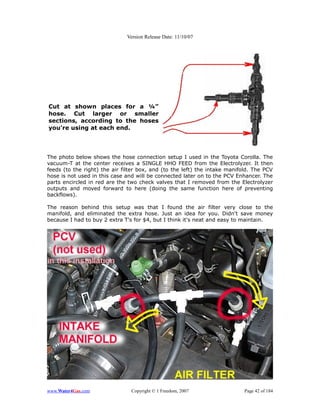 Version Release Date: 11/10/07




Cut at shown places for a ¼”
hose. Cut larger or smaller
sections, according to the hoses
you're using at each end.




The photo below shows the hose connection setup I used in the Toyota Corolla. The
vacuum-T at the center receives a SINGLE HHO FEED from the Electrolyzer. It then
feeds (to the right) the air filter box, and (to the left) the intake manifold. The PCV
hose is not used in this case and will be connected later on to the PCV Enhancer. The
parts encircled in red are the two check valves that I removed from the Electrolyzer
outputs and moved forward to here (doing the same function here of preventing
backflows).

The reason behind this setup was that I found the air filter very close to the
manifold, and eliminated the extra hose. Just an idea for you. Didn't save money
because I had to buy 2 extra T's for $4, but I think it's neat and easy to maintain.




www.Water4Gas.com               Copyright © 1 Freedom, 2007                 Page 42 of 184
 