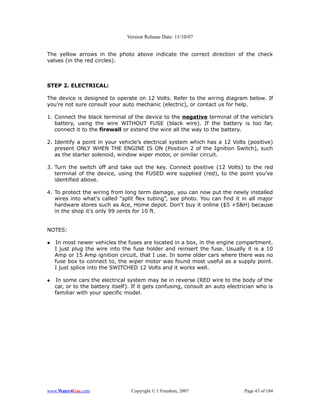 Version Release Date: 11/10/07


The yellow arrows in the photo above indicate the correct direction of the check
valves (in the red circles).



STEP 2. ELECTRICAL:

The device is designed to operate on 12 Volts. Refer to the wiring diagram below. If
you’re not sure consult your auto mechanic (electric), or contact us for help.

1. Connect the black terminal of the device to the negative terminal of the vehicle’s
   battery, using the wire WITHOUT FUSE (black wire). If the battery is too far,
   connect it to the firewall or extend the wire all the way to the battery.

2. Identify a point in your vehicle’s electrical system which has a 12 Volts (positive)
   present ONLY WHEN THE ENGINE IS ON (Position 2 of the Ignition Switch), such
   as the starter solenoid, window wiper motor, or similar circuit.

3. Turn the switch off and take out the key. Connect positive (12 Volts) to the red
   terminal of the device, using the FUSED wire supplied (red), to the point you’ve
   identified above.

4. To protect the wiring from long term damage, you can now put the newly installed
   wires into what's called “split flex tubing”, see photo. You can find it in all major
   hardware stores such as Ace, Home depot. Don't buy it online ($5 +S&H) because
   in the shop it's only 99 cents for 10 ft.


NOTES:

   In most newer vehicles the fuses are located in a box, in the engine compartment.
    I just plug the wire into the fuse holder and reinsert the fuse. Usually it is a 10
    Amp or 15 Amp ignition circuit, that I use. In some older cars where there was no
    fuse box to connect to, the wiper motor was found most useful as a supply point.
    I just splice into the SWITCHED 12 Volts and it works well.

   In some cars the electrical system may be in reverse (RED wire to the body of the
    car, or to the battery itself). If it gets confusing, consult an auto electrician who is
    familiar with your specific model.




www.Water4Gas.com                 Copyright © 1 Freedom, 2007                   Page 43 of 184
 