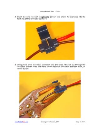 Version Release Date: 11/10/07


2. Insert the wire you wish to splice to (brown wire shown for example) into the
   front slot of the connector as shown:




3. Using pliers press the metal connector onto the wires. This will cut through the
   insulation of both wires and make a firm electrical connection between them, all
   in one action:




www.Water4Gas.com              Copyright © 1 Freedom, 2007              Page 45 of 184
 