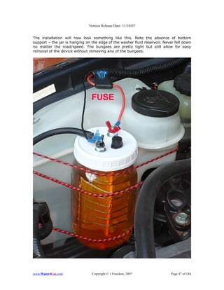 Version Release Date: 11/10/07


The installation will now look something like this. Note the absence of bottom
support – the jar is hanging on the edge of the washer fluid reservoir. Never fell down
no matter the road/speed. The bungees are pretty tight but still allow for easy
removal of the device without removing any of the bungees.




www.Water4Gas.com               Copyright © 1 Freedom, 2007                 Page 47 of 184
 