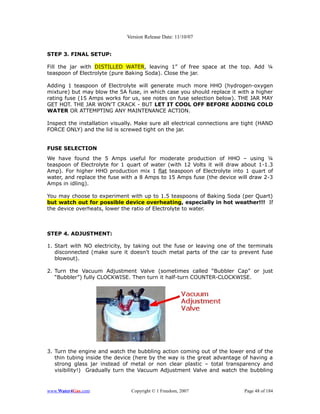 Version Release Date: 11/10/07


STEP 3. FINAL SETUP:

Fill the jar with DISTILLED WATER, leaving 1” of free space at the top. Add ¼
teaspoon of Electrolyte (pure Baking Soda). Close the jar.

Adding 1 teaspoon of Electrolyte will generate much more HHO (hydrogen-oxygen
mixture) but may blow the 5A fuse, in which case you should replace it with a higher
rating fuse (15 Amps works for us, see notes on fuse selection below). THE JAR MAY
GET HOT. THE JAR WON’T CRACK - BUT LET IT COOL OFF BEFORE ADDING COLD
WATER OR ATTEMPTING ANY MAINTENANCE ACTION.

Inspect the installation visually. Make sure all electrical connections are tight (HAND
FORCE ONLY) and the lid is screwed tight on the jar.


FUSE SELECTION
We have found the 5 Amps useful for moderate production of HHO – using ¼
teaspoon of Electrolyte for 1 quart of water (with 12 Volts it will draw about 1-1.3
Amp). For higher HHO production mix 1 flat teaspoon of Electrolyte into 1 quart of
water, and replace the fuse with a 8 Amps to 15 Amps fuse (the device will draw 2-3
Amps in idling).

You may choose to experiment with up to 1.5 teaspoons of Baking Soda (per Quart)
but watch out for possible device overheating, especially in hot weather!!! If
the device overheats, lower the ratio of Electrolyte to water.



STEP 4. ADJUSTMENT:

1. Start with NO electricity, by taking out the fuse or leaving one of the terminals
   disconnected (make sure it doesn't touch metal parts of the car to prevent fuse
   blowout).

2. Turn the Vacuum Adjustment Valve (sometimes called “Bubbler Cap” or just
   “Bubbler”) fully CLOCKWISE. Then turn it half-turn COUNTER-CLOCKWISE.




3. Turn the engine and watch the bubbling action coming out of the lower end of the
   thin tubing inside the device (here by the way is the great advantage of having a
   strong glass jar instead of metal or non clear plastic – total transparency and
   visibility!) Gradually turn the Vacuum Adjustment Valve and watch the bubbling


www.Water4Gas.com               Copyright © 1 Freedom, 2007                 Page 48 of 184
 
