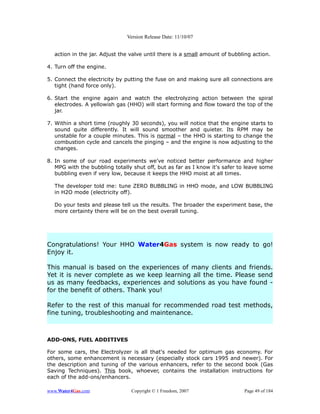 Version Release Date: 11/10/07


  action in the jar. Adjust the valve until there is a small amount of bubbling action.

4. Turn off the engine.

5. Connect the electricity by putting the fuse on and making sure all connections are
   tight (hand force only).

6. Start the engine again and watch the electrolyzing action between the spiral
   electrodes. A yellowish gas (HHO) will start forming and flow toward the top of the
   jar.

7. Within a short time (roughly 30 seconds), you will notice that the engine starts to
   sound quite differently. It will sound smoother and quieter. Its RPM may be
   unstable for a couple minutes. This is normal – the HHO is starting to change the
   combustion cycle and cancels the pinging – and the engine is now adjusting to the
   changes.

8. In some of our road experiments we’ve noticed better performance and higher
   MPG with the bubbling totally shut off, but as far as I know it's safer to leave some
   bubbling even if very low, because it keeps the HHO moist at all times.

  The developer told me: tune ZERO BUBBLING in HHO mode, and LOW BUBBLING
  in H2O mode (electricity off).

  Do your tests and please tell us the results. The broader the experiment base, the
  more certainty there will be on the best overall tuning.




Congratulations! Your HHO Water4Gas system is now ready to go!
Enjoy it.

This manual is based on the experiences of many clients and friends.
Yet it is never complete as we keep learning all the time. Please send
us as many feedbacks, experiences and solutions as you have found -
for the benefit of others. Thank you!

Refer to the rest of this manual for recommended road test methods,
fine tuning, troubleshooting and maintenance.



ADD-ONS, FUEL ADDITIVES

For some cars, the Electrolyzer is all that's needed for optimum gas economy. For
others, some enhancement is necessary (especially stock cars 1995 and newer). For
the description and tuning of the various enhancers, refer to the second book (Gas
Saving Techniques). This book, whoever, contains the installation instructions for
each of the add-ons/enhancers.

www.Water4Gas.com               Copyright © 1 Freedom, 2007                 Page 49 of 184
 