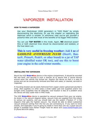 Version Release Date: 11/10/07




           VAPORIZER INSTALLATION
HOW TO MAKE A VAPORIZER

    Use your Electrolyzer (HHO generator) in “H2O Mode” by simply
    disconnecting the electricity. Or use the chapter on replicating the
    Vaporizer which is simpler. In whichever case you've got yourself a
    powerful little unit with most of the benefits of its bigger HHO brother.

    You can use TAP WATER in this mode. Again, NO electrical power!
    One or both electrical lines should be disconnected and isolated, or
    the fuse taken out.

    This is very useful in freezing weather: Add 1 oz of
    GASOLINE ANTIFREEZE FLUID (Heet®, Ban-
    ice®, Prime®, Peak®, or other brand) to a jar of TAP
    water (distilled water OK too), and use this to boost
    your engine in the cold winter months.

INSTALLING THE VAPORIZER

Mount the H2O Water4Gas device in the engine compartment. It should be mounted
flat and level, and secured is such a manner as to assure that it cannot bounce
around when the vehicle hits bumps etc. Position the device so that it is easy to
access and can be conveniently removed and filled with water, or cleaned, serviced or
inspected.

A mounting bracket can be easily fashioned from copper and/or galvanized plumber’s
strap. (Not supplied.) In other cases a small rubber pad (not supplied) and/or two
bungee cords (supplied) may be adequate. Cool location is less of a problem since
the device will stay cooler than in HHO mode.

The H2O Water4Gas device is operated by vacuum pressure from your car engine.
As shown in the vacuum diagram below, vacuum lines are supplied from the engine
to various car systems, and you should best use the system (“System X” in the
diagram) that gets the highest vacuum. You should be able to detect substantial
vacuum pressure coming from the line you are connecting to. If you want to know
exactly, and especially if you’re going to install in more than one car, a good vacuum
gauge is available from Harbor Freight Tools for about $10 (www.harborfreight.com
or phone 843-676-2603).



www.Water4Gas.com               Copyright © 1 Freedom, 2007                Page 50 of 184
 