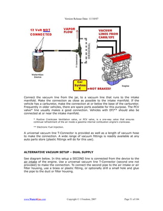 Version Release Date: 11/10/07




Connect the vacuum line from the jar, to a vacuum line that runs to the intake
manifold. Make the connection as close as possible to the intake manifold. If the
vehicle has a carburetor, make the connection at or below the base of the carburetor.
Frequently in older vehicles, there are spare ports available for this purpose. The PCV
valve* line usually makes a good connection. Vehicles with EFI** should also be
connected at or near the intake manifold.

       * Positive Crankcase Ventilation valve, or PCV valve, is a one-way valve that ensures
       continual refreshment of the air inside a gasoline internal combustion engine's crankcase.

       ** Electronic Fuel Injection.

A universal vacuum line T-Connector is provided as well as a length of vacuum hose
to make the connection. A wide range of vacuum fittings is readily available at any
auto parts store (plastic fittings will do for this use).



ALTERNATIVE VACUUM SETUP – DUAL SUPPLY

See diagram below. In this setup a SECOND line is connected from the device to the
air intake of the engine. Use a universal vacuum line T-Connector (second one not
provided) to make the connection. To connect the second pipe to the air intake or air
filter housing, use a brass or plastic fitting, or optionally drill a small hole and glue
the pipe to the duct or filter housing.




www.Water4Gas.com                       Copyright © 1 Freedom, 2007                     Page 51 of 184
 