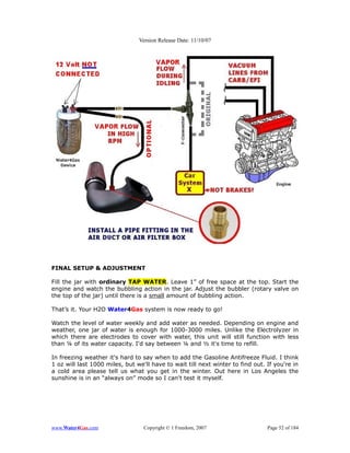 Version Release Date: 11/10/07




FINAL SETUP & ADJUSTMENT

Fill the jar with ordinary TAP WATER. Leave 1” of free space at the top. Start the
engine and watch the bubbling action in the jar. Adjust the bubbler (rotary valve on
the top of the jar) until there is a small amount of bubbling action.

That’s it. Your H2O Water4Gas system is now ready to go!

Watch the level of water weekly and add water as needed. Depending on engine and
weather, one jar of water is enough for 1000-3000 miles. Unlike the Electrolyzer in
which there are electrodes to cover with water, this unit will still function with less
than ¼ of its water capacity. I'd say between ¼ and ½ it's time to refill.

In freezing weather it's hard to say when to add the Gasoline Antifreeze Fluid. I think
1 oz will last 1000 miles, but we'll have to wait till next winter to find out. If you're in
a cold area please tell us what you get in the winter. Out here in Los Angeles the
sunshine is in an “always on” mode so I can't test it myself.




www.Water4Gas.com                 Copyright © 1 Freedom, 2007                   Page 52 of 184
 