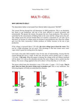 Version Release Date: 11/10/07




                               MULTI-CELL
WHY USE MULTI-CELL?

The description below is borrowed from Patrick Kelly's document “D9.PDF”

The current flowing through the cell determines its HHO production. This is an absolutely
key factor in gas production, and one of the most difficult to control accurately and
economically. The greater the current, the greater the rate of gas production. The current is
controlled by the concentration of Baking Soda in the water and the voltage across the cell.
The voltage across the cell has limited effect as it reaches a maximum at 1.24 volts. Up to
that point, an increase in voltage causes an increase in gas production rate. Once the voltage
gets over this limit, increasing it further produces no further increase in the rate of gas
production.

If the voltage is increased above 1.24 volts, the extra voltage goes to heat the water. This
can be a slight advantage, but not much. (The advantage is that heat creates more water
vapor which is good for cooling down the engine.)

Let's look at the math. We'll simplify it here for the sake of understanding. Assume that the
current through the cell is 2 amps. In that case, the power used to produce gas is 2 amps x
1.24 volts = 2.48 watts. When the engine is running, the voltage at the car's battery terminals
will be about 13.8 volts as the alternator provides the extra voltage to drive current into the
battery. The excess voltage applied to the cell is about 1.24 less than that, or 12.56 volts.

The power which heats the electrolyte is now 12.56 volts x 2 amps = 25.12 watts. That is
more than ten times the power being used to produce gas! This is very inefficient. The
following diagram will help you understand the situation.




www.Water4Gas.com                  Copyright © 1 Freedom, 2007                    Page 53 of 184
 