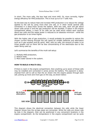 Version Release Date: 11/10/07


In short: The more cells, the less heat and more HHO. Or, more correctly, higher
energy efficiency for HHO production. This is true up to 6 or 7 cells max.

So the best way to reduce heat and increase HHO production is to reduce the voltage
applied to the cell by using more than one cell, or in other words several cells
connected in a daisy-chain across the battery. With two cells, each will get about
seven volts across it and the gas production will be doubled. If space in the engine
compartment allows, a chain of six cells can be used which means each receives
about two volts and the waste power is reduced to an absolute minimum - while the
gas production is six times higher.

With the higher rate of gas production, it would probably be possible to reduce the
chosen current flowing through the cell (good for smaller batteries and alternators
such as in gas scooters and go carts). Also, with six cells, the amount of water is six
times greater and so there will be less concentrating of the electrolyte due to the
water being used up.

Let's summarize the benefits of the multi-cell setup:

1. Multiply HHO production,
2. Reduce heat,
3. More water stored in the system.


HOW TO BUILD A MULTI-CELL

If there is room in the engine compartment, then anything up to seven of these cells
may be installed and connected in series across the battery. The pipework is daisy-
chained from cell to cell so that the air drawn into the engine passes through each
cell, picking up more and more gas on the way, as shown below:




This diagram shows the electrical connection between the cells while the lower
diagram shows how the air/gas pipes are connected. While the cells are shown side
by side in the diagram, they can be positioned in any convenient locations in the
engine compartment. As the temperature in the engine compartment can be quite


www.Water4Gas.com               Copyright © 1 Freedom, 2007                 Page 54 of 184
 