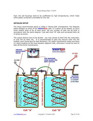 Version Release Date: 11/10/07


high, the cell housings need to be unaffected by high temperatures, which make
some plastic containers unsuitable for this use.


DETAILED SETUP

The setup recommended above is called a "Series-Cell" arrangement. The Diagram
below displays an array of two Water4Gas cells. It is blown up for details, so you'll
know exactly what to do at each point. Yet any number of cells can be built in
accordance with the same diagram. Just add more “B” cells and connected them all
in series as shown.

The output doesn't have to be double - you may choose to feed only the carburetor,
or only the air filter, etc. It is recommended to glue the vacuum hose into the
bubbler input (Goop glue for best flexibility). For easier maintenance make sure there
is a barb coupling on the hose between adjacent cells, otherwise it would be hard to
take off the lid for maintenance.




www.Water4Gas.com               Copyright © 1 Freedom, 2007                Page 55 of 184
 