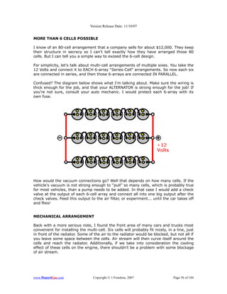 Version Release Date: 11/10/07


MORE THAN 6 CELLS POSSIBLE

I know of an 80-cell arrangement that a company sells for about $12,000. They keep
their structure in secrecy so I can't tell exactly how they have arranged those 80
cells. But I can tell you a simple way to exceed the 6-cell design.

For simplicity, let's talk about multi-cell arrangements of multiple sixes. You take the
12 Volts and connect it to EACH 6-array “Series-Cell” arrangements. So now each six
are connected in series, and then those 6-arrays are connected IN PARALLEL.

Confused? The diagram below shows what I'm talking about. Make sure the wiring is
thick enough for the job, and that your ALTERNATOR is strong enough for the job! If
you're not sure, consult your auto mechanic. I would protect each 6-array with its
own fuse.




How would the vacuum connections go? Well that depends on how many cells. If the
vehicle's vacuum is not strong enough to “pull” so many cells, which is probably true
for most vehicles, than a pump needs to be added. In that case I would add a check
valve at the output of each 6-cell array and connect all into one big output after the
check valves. Feed this output to the air filter, or experiment... until the car takes off
and flies!


MECHANICAL ARRANGEMENT

Back with a more serious note, I found the front area of many cars and trucks most
convenient for installing the multi-cell. Six cells will probably fit nicely, in a line, just
in front of the radiator. Some of the air to the radiator would be blocked, but not all if
you leave some space between the cells. Air stream will then curve itself around the
cells and reach the radiator. Additionally, if we take into consideration the cooling
effect of these cells on the engine, there shouldn't be a problem with some blockage
of air stream.




www.Water4Gas.com                 Copyright © 1 Freedom, 2007                    Page 56 of 184
 