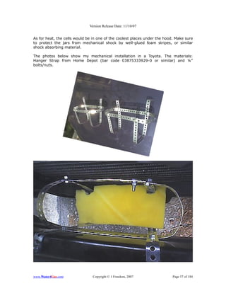 Version Release Date: 11/10/07


As for heat, the cells would be in one of the coolest places under the hood. Make sure
to protect the jars from mechanical shock by well-glued foam stripes, or similar
shock absorbing material.

The photos below show my mechanical installation in a Toyota. The materials:
Hanger Strap from Home Depot (bar code 03875333929-0 or similar) and ¼”
bolts/nuts.




www.Water4Gas.com               Copyright © 1 Freedom, 2007                Page 57 of 184
 