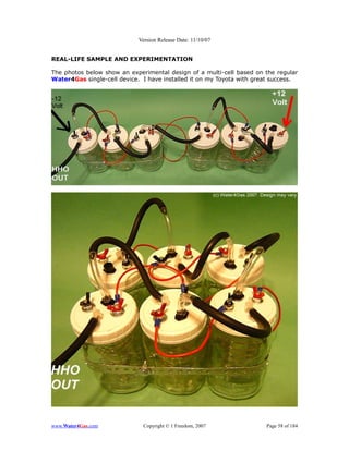 Version Release Date: 11/10/07


REAL-LIFE SAMPLE AND EXPERIMENTATION

The photos below show an experimental design of a multi-cell based on the regular
Water4Gas single-cell device. I have installed it on my Toyota with great success.




www.Water4Gas.com             Copyright © 1 Freedom, 2007              Page 58 of 184
 