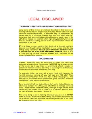 Version Release Date: 11/10/07




                    LEGAL DISCLAIMER
        THIS BOOK IS PROVIDED FOR INFORMATION PURPOSES ONLY

       Using some of the devices or methods described in this book on a
       running vehicle may be illegal in your country. Check with your local
       Emissions Control Department, or whatever they call themselves. My
       lawyer says this is nonsense, however I've been told unofficially (i.e.,
       by rumors) that some methods are illegal to use on public roads in the
       USA. Since I could not reconcile who's right (maybe both?), I'm giving
       it to you for off-road testing, as well as for experimentation outside the
       jurisdiction of the USA.

       IF it is illegal in your country, then don't ask a licensed mechanic
       because he will justly refuse installation in your vehicle since he may
       end up losing his license. Doing it yourself may be borderline legal
       if you install it IN YOUR OWN PERSONAL VEHICLE. THIS IS NOT
       A LEGAL ADVICE because I am not a lawyer and I definitely do not
       know the laws of your country!

                                  INFLICT CHANGE

       However, somebody must do something to make this technology
       approved, embraced and furthermore ENDORSED by all governments
       of the world; so if you know a government official, senator or
       parliament member who may be willing to support green technologies,
       present the issue to them and ask for their help.

       For example, today you may fail a smog check only because the
       harmful emissions coming off your tail pipe are TOO LOW! Their
       assumption is that there must be a hole in the exhaust pipe... This
       attitude is a punishment to all operators of green vehicles – and must
       be labeled ILLEGAL by your government.

       Some people will tell you that petitions don't work, that politicians are
       all crooked and care for nothing, and other there-is-no-hope-anywhere
       songs. Those are lies. The truth is that, although change is hard, it can
       happen and will happen. And in order for it to happen, we must all do
       our part. Whatever you can do – just do it!

       The wrong thing to do is nothing. Whatever you can do is BETTER
       THAN NOTHING. Much better than nothing. Your “small” action may tip
       the scale and create an avalanche. Let's change the rules in our favor.
       We deserve it, don't you think?




www.Water4Gas.com               Copyright © 1 Freedom, 2007                   Page 6 of 184
 