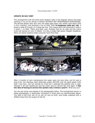 Version Release Date: 11/10/07


UPDATE 28 JULY 2007

The arrangement with the three pairs (bottom right in the diagram above) has been
working in my car for almost 4 months WITHOUT ANY MAINTENANCE WHATSOEVER.
The devices always stay very cool, the water goes down very slowly (lost about 25%
in four months), and produces a lot of HHO. With 8 teaspoons soda per cell, it
draws a total of 6 amps, or 2 amps per line. This means each cell consumes 6 volts x
2 amps = 12 Watt. That's bird feed, man. Multiply that by six cells and the entire
multi-cell dances on only 72 Watts! It's like a single high power halogen headlamp.
Many car stereo systems today consume more than that.




After 4 months of zero maintenance the water were not very dirty, not for such a
long time; the stainless steel electrodes grade 302/304 (not the good grade 316L
that I use now) did not corrode by much but I reversed the polarity just in case.
Cleaned it all with toothbrush and tap water and it's almost like new again. I like
the idea of having to service the system only 3 times a year!!! What say you?

You can see some more details in the photographs below. The arrangement shown in
these photographs is electrically connected in three pairs as recommended above.
The HHO is fed from cell #1 to cell #2 and so forth, and finally collected with a
SINGLE hose from the output of cell #6.




www.Water4Gas.com              Copyright © 1 Freedom, 2007               Page 60 of 184
 