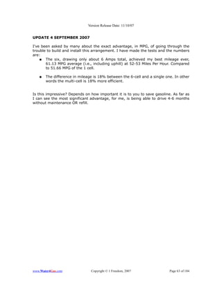 Version Release Date: 11/10/07


UPDATE 4 SEPTEMBER 2007

I've been asked by many about the exact advantage, in MPG, of going through the
trouble to build and install this arrangement. I have made the tests and the numbers
are:
    ● The six, drawing only about 6 Amps total, achieved my best mileage ever,
       61.13 MPG average (i.e., including uphill) at 52-53 Miles Per Hour. Compared
       to 51.66 MPG of the 1 cell.

   ●   The difference in mileage is 18% between the 6-cell and a single one. In other
       words the multi-cell is 18% more efficient.


Is this impressive? Depends on how important it is to you to save gasoline. As far as
I can see the most significant advantage, for me, is being able to drive 4-6 months
without maintenance OR refill.




www.Water4Gas.com              Copyright © 1 Freedom, 2007                Page 63 of 184
 