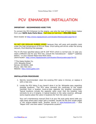 Version Release Date: 11/10/07




     PCV ENHANCER INSTALLATION
IMPORTANT - RECOMMENDED HOSE TYPE

To connect the PCV Enhancer to the engine, use only the type of hose shown below
from your NAPA Auto Parts Store: Fuel Hose (or fuel line) – PCV/EEC Hose

Store locator at http://www.napaautocare.com/locator/StoreLocator.aspx?st=0



DO NOT USE REGULAR RUBBER HOSES because they will warp and possibly crack
under the high temperature of PCV air flows. Vinyl tubing will shrink under the strong
vacuum, thus blocking free passage.

The H-176 hose specified above will fit 3/8” PCV's which is normal size. In case you
need a different size for your PCV line, consult the manufacturer – Gates** (address
below) - or your nearest Napa Auto Parts store
(store locator: http://www.napaautocare.com/locator/StoreLocator.aspx?st=0)

**The Gates Rubber Co.
1551 Wewatta Street
Denver, CO 80202, USA
Phone: 303-744-1911
Website: http://www.gates.com



INSTALLATION PROCEDURE

   1. Warmly recommended: clean the existing PCV valve in thinner, or replace it
      with a new one.

   2. Locate the PCV Valve if you haven't done it so far. Wikipedia says regarding
      possible locations: “The PCV valve connects the crankcase to the intake
      manifold from a location more-or-less opposite the breather connection.
      Typical locations include the opposite valve cover that the breather tube
      connects to on a V-engine. A typical location is the valve cover(s), although
      some engines place the valve in locations far from the valve cover.”

       Your car's maintenance manual (find it at your the auto parts store) tells you
       right away where each major part is located. Usually be the first couple pages
       in the engine-related book. Another source is www.AutoZone.com – click
       “Repair Info” and then select “Components Location”.




www.Water4Gas.com               Copyright © 1 Freedom, 2007                Page 64 of 184
 