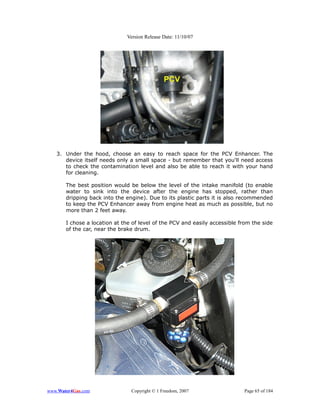 Version Release Date: 11/10/07




   3. Under the hood, choose an easy to reach space for the PCV Enhancer. The
      device itself needs only a small space - but remember that you'll need access
      to check the contamination level and also be able to reach it with your hand
      for cleaning.

       The best position would be below the level of the intake manifold (to enable
       water to sink into the device after the engine has stopped, rather than
       dripping back into the engine). Due to its plastic parts it is also recommended
       to keep the PCV Enhancer away from engine heat as much as possible, but no
       more than 2 feet away.

       I chose a location at the of level of the PCV and easily accessible from the side
       of the car, near the brake drum.




www.Water4Gas.com               Copyright © 1 Freedom, 2007                 Page 65 of 184
 