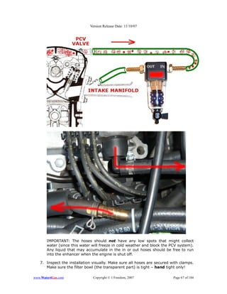 Version Release Date: 11/10/07




       IMPORTANT: The hoses should not have any low spots that might collect
       water (since this water will freeze in cold weather and block the PCV system).
       Any liquid that may accumulate in the in or out hoses should be free to run
       into the enhancer when the engine is shut off.

   7. Inspect the installation visually. Make sure all hoses are secured with clamps.
      Make sure the filter bowl (the transparent part) is tight – hand tight only!

www.Water4Gas.com              Copyright © 1 Freedom, 2007                Page 67 of 184
 
