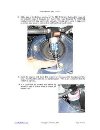 Version Release Date: 11/10/07


   8. Add a cap at the bottom opening on the PCV Enhancer. Closing the valve will
      not actually close it because the Husky filter was designed for POSITIVE
      pressure and will stay open under vacuum. The cap can be any ¼ cap, even
      as simple as a piece of hose with a bolt tightly screwed into it.




   9. Start the engine and check the system by observing the transparent filter
      bowl. You should be able to see condensation – this is an indication that the
      system is working.

   10. It is advisable to protect this device by
       placing it into a plastic bowl or bottle, as
       shown >>>




www.Water4Gas.com               Copyright © 1 Freedom, 2007             Page 68 of 184
 