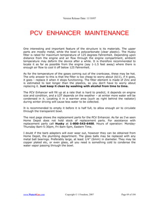 Version Release Date: 11/10/07




     PCV ENHANCER MAINTENANCE

One interesting and important feature of the structure is its materials. The upper
parts are mostly metal, while the bowl is polycarbonate (clear plastic). The Husky
filter is rated for maximum temperature of 125 degrees Fahrenheit. Depending upon
distance from the engine and air flow through the engine compartment, ambient
temperature may deform the device after a while. It is therefore recommended to
locate it as far as possible from the engine (say 1-1.5 feet away) where there is
enough air flow to cool it off below 125 Fahrenheit.

As for the temperature of the gases coming out of the crankcase, these may be hot.
The only answer to this is that the filter is too cheap to worry about ($11), if it goes,
it goes - replace it when it stops functioning. The filter element is made of Zinc and
is estimated to last longer than the plastics, so you don't have to worry about
replacing it. Just keep it clean by washing with alcohol from time to time.

The PCV Enhancer will fill up at a rate that is hard to predict; it depends on engine
size and condition, and a LOT depends on the weather – at winter more water will be
condensed in it. Locating it in a warmer area (such as right behind the radiator)
during winter driving will cause less water to be collected.

It is recommended to empty it before it is half full, to allow enough air to circulate
through the transparent bowl.

The next page shows the replacement parts for the PCV Enhancer. As far as I've seen
Home Depot does not hold stock of replacement parts. For assistance with
replacement parts call Husky at 1-800-543-6400. Hours of operation: Monday-
Thursday 8am-5:30pm, Fri 8am-5pm, Eastern Time.

I doubt if the barb adapters will ever wear out, however they can be obtained from
Home Depot, the plumbing department. The glass balls may be replaced with any
metal ball bearings. Preferably large, at least 1/4” (6mm) in diameter. They may be
copper plated etc, or even glass, all you need is something cold to condense the
water vapor passing through the bowl.




www.Water4Gas.com                Copyright © 1 Freedom, 2007                 Page 69 of 184
 