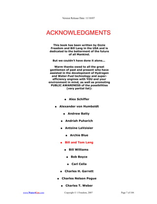 Version Release Date: 11/10/07




                    ACKNOWLEDGMENTS
                       This book has been written by Ozzie
                     Freedom and Bill Lang in the USA and is
                    dedicated to the betterment of the future
                                 of all Mankind.

                      But we couldn't have done it alone...

                        Warm thanks owed to all the great
                     gentlemen of past and present who have
                     assisted in the development of Hydrogen
                      and Water-Fuel technology and super-
                       efficiency engines with YOU and your
                    environment in mind, as well as promoting
                      PUBLIC AWARENESS of the possibilities
                                 (very partial list):



                                     ●       Alex Schiffer

                        ●       Alexander von Humboldt

                                    ●       Andrew Batty

                                ●       Andriah Puharich

                                ●       Antoine LaVoisier

                                        ●    Archie Blue

                                ●     Bill and Tom Lang

                                     ●       Bill Williams

                                         ●    Bob Boyce

                                         ●    Carl Cella

                                ●     Charles H. Garrett

                            ●    Charles Nelson Pogue

                                ●       Charles T. Weber

www.Water4Gas.com                    Copyright © 1 Freedom, 2007     Page 7 of 184
 