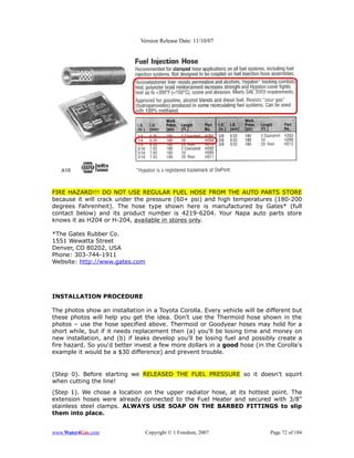Version Release Date: 11/10/07




FIRE HAZARD!!! DO NOT USE REGULAR FUEL HOSE FROM THE AUTO PARTS STORE
because it will crack under the pressure (60+ psi) and high temperatures (180-200
degrees Fahrenheit). The hose type shown here is manufactured by Gates* (full
contact below) and its product number is 4219-6204. Your Napa auto parts store
knows it as H204 or H-204, available in stores only.

*The Gates Rubber Co.
1551 Wewatta Street
Denver, CO 80202, USA
Phone: 303-744-1911
Website: http://www.gates.com




INSTALLATION PROCEDURE

The photos show an installation in a Toyota Corolla. Every vehicle will be different but
these photos will help you get the idea. Don't use the Thermoid hose shown in the
photos – use the hose specified above. Thermoid or Goodyear hoses may hold for a
short while, but if it needs replacement then (a) you'll be losing time and money on
new installation, and (b) if leaks develop you'll be losing fuel and possibly create a
fire hazard. So you'd better invest a few more dollars in a good hose (in the Corolla's
example it would be a $30 difference) and prevent trouble.


(Step 0). Before starting we RELEASED THE FUEL PRESSURE so it doesn't squirt
when cutting the line!
(Step 1). We chose a location on the upper radiator hose, at its hottest point. The
extension hoses were already connected to the Fuel Heater and secured with 3/8”
stainless steel clamps. ALWAYS USE SOAP ON THE BARBED FITTINGS to slip
them into place.


www.Water4Gas.com               Copyright © 1 Freedom, 2007                 Page 72 of 184
 