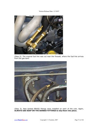 Version Release Date: 11/10/07




(Step 2). The original fuel line was cut near the firewall, where the fuel line arrives
from the gas tank:




(Step 3). New barbed BRASS fittings were installed on each of the cuts. Again,
ALWAYS USE SOAP ON THE BARBED FITTINGS to slip them into place.




www.Water4Gas.com               Copyright © 1 Freedom, 2007                 Page 73 of 184
 