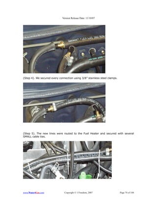 Version Release Date: 11/10/07




(Step 4). We secured every connection using 3/8” stainless steel clamps.




(Step 5). The new lines were routed to the Fuel Heater and secured with several
SMALL cable ties.




www.Water4Gas.com              Copyright © 1 Freedom, 2007                 Page 74 of 184
 