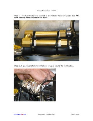 Version Release Date: 11/10/07


(Step 6). The Fuel Heater was secured to the radiator hose using cable ties. The
black ties are more durable in hot areas.




(Step 7). A quad layer of aluminum foil was wrapped around the Fuel Heater...




www.Water4Gas.com              Copyright © 1 Freedom, 2007               Page 75 of 184
 