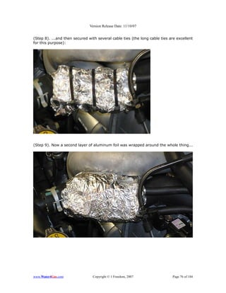 Version Release Date: 11/10/07


(Step 8). ...and then secured with several cable ties (the long cable ties are excellent
for this purpose):




(Step 9). Now a second layer of aluminum foil was wrapped around the whole thing...




www.Water4Gas.com               Copyright © 1 Freedom, 2007                 Page 76 of 184
 