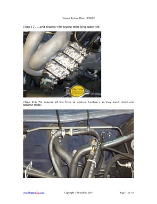 Version Release Date: 11/10/07


(Step 10). ...and secured with several more long cable ties:




(Step 11). We secured all the lines to existing hardware so they don't rattle and
become loose.




www.Water4Gas.com               Copyright © 1 Freedom, 2007           Page 77 of 184
 