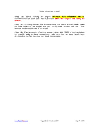 Version Release Date: 11/10/07


(Step 12). Before starting the engine INSPECT FOR POSSIBLE LEAKS.
Recommended for older cars: new fuel filter! Start the engine and verify no
leaks!!!

(Step 13). Optionally you can now wrap the entire Fuel Heater area with duct cloth
for extra protection. We skipped this part. In any case DO NOT USE DUCT TAPE
because its glue might melt or burn/stink.

(Step 14). After two weeks of driving around, inspect ALL PARTS of the installation
for possible leaks or loose connections. Make sure that no sharp bends have
developed on the fuel lines that may block free passage.




www.Water4Gas.com             Copyright © 1 Freedom, 2007               Page 78 of 184
 