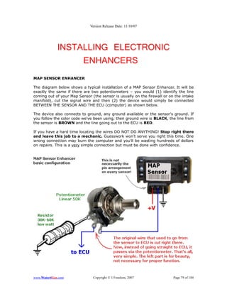 Version Release Date: 11/10/07




             INSTALLING ELECTRONIC
                  ENHANCERS
MAP SENSOR ENHANCER

The diagram below shows a typical installation of a MAP Sensor Enhancer. It will be
exactly the same if there are two potentiometers – you would (1) identify the line
coming out of your Map Sensor (the sensor is usually on the firewall or on the intake
manifold), cut the signal wire and then (2) the device would simply be connected
BETWEEN THE SENSOR AND THE ECU (computer) as shown below.

The device also connects to ground, any ground available or the sensor's ground. If
you follow the color code we've been using, then ground wire is BLACK, the line from
the sensor is BROWN and the line going out to the ECU is RED.

If you have a hard time locating the wires DO NOT DO ANYTHING! Stop right there
and leave this job to a mechanic. Guesswork won't serve you right this time. One
wrong connection may burn the computer and you'll be wasting hundreds of dollars
on repairs. This is a very simple connection but must be done with confidence.




www.Water4Gas.com              Copyright © 1 Freedom, 2007                Page 79 of 184
 