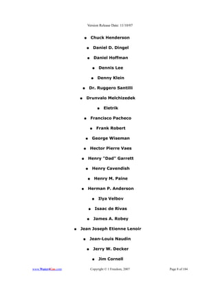 Version Release Date: 11/10/07


                            ●        Chuck Henderson

                                ●       Daniel D. Dingel

                                ●           Daniel Hoffman

                                        ●     Dennis Lee

                                        ●    Denny Klein

                            ●       Dr. Ruggero Santilli

                        ●       Drunvalo Melchizedek

                                             ●   Eletrik

                            ●       Francisco Pacheco

                                    ●        Frank Robert

                                ●       George Wiseman

                            ●       Hector Pierre Vaes

                        ●           Henry "Dad" Garrett

                                ●       Henry Cavendish

                                ●           Henry M. Paine

                        ●       Herman P. Anderson

                                        ●    Ilya Velbov

                                    ●       Isaac de Rivas

                                ●       James A. Robey

                    ●   Jean Joseph Etienne Lenoir

                            ●       Jean-Louis Naudin

                                ●       Jerry W. Decker

                                        ●    Jim Cornell

www.Water4Gas.com                   Copyright © 1 Freedom, 2007   Page 8 of 184
 