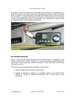 Version Release Date: 11/10/07


To enable a more comfortable use of the MAP Sensor Enhancer, I extended these 3
wires all the way to the driver's seat and positioned the enhancer next to the hand
brake, as shown in the photo below. The white plug makes it easy to disconnect the
unit for repair or upgrades. And when the enhancer is disconnected you can connect
a short wire between the brown and red wires, thus restoring the original direct
connection between the MAP sensor and the ECU.




MAF SENSOR ENHANCER

This is a tricky job and should be done only if no MAP sensor is a available in your
vehicle (usually Ford I think). Now this is a tricky job and you should follow the
instructions in the chapter MAF SENSOR ENHANCER in the “GST book” (Gas Saving
Technique, see def.)

There are two ways suggested and illustrated in that chapter:

   1. Using the MAP Sensor Enhancer, electronically.

   2. Instead of electronics, adding an air breather bypass to the MAF Sensor
      airflow, to change its reading mechanically with a cable going to the
      dashboard.




www.Water4Gas.com              Copyright © 1 Freedom, 2007               Page 80 of 184
 