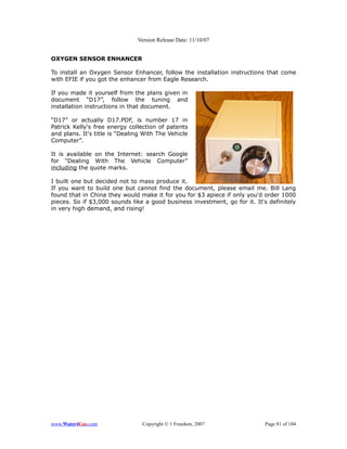 Version Release Date: 11/10/07


OXYGEN SENSOR ENHANCER

To install an Oxygen Sensor Enhancer, follow the installation instructions that come
with EFIE if you got the enhancer from Eagle Research.

If you made it yourself from the plans given in
document “D17”, follow the tuning and
installation instructions in that document.

“D17” or actually D17.PDF, is number 17 in
Patrick Kelly's free energy collection of patents
and plans. It's title is “Dealing With The Vehicle
Computer”.

It is available on the Internet: search Google
for “Dealing With The Vehicle Computer”
including the quote marks.

I built one but decided not to mass produce it.
If you want to build one but cannot find the document, please email me. Bill Lang
found that in China they would make it for you for $3 apiece if only you'd order 1000
pieces. So if $3,000 sounds like a good business investment, go for it. It's definitely
in very high demand, and rising!




www.Water4Gas.com                Copyright © 1 Freedom, 2007                Page 81 of 184
 